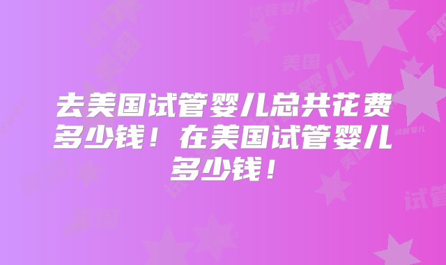 去美国试管婴儿总共花费多少钱！在美国试管婴儿多少钱！