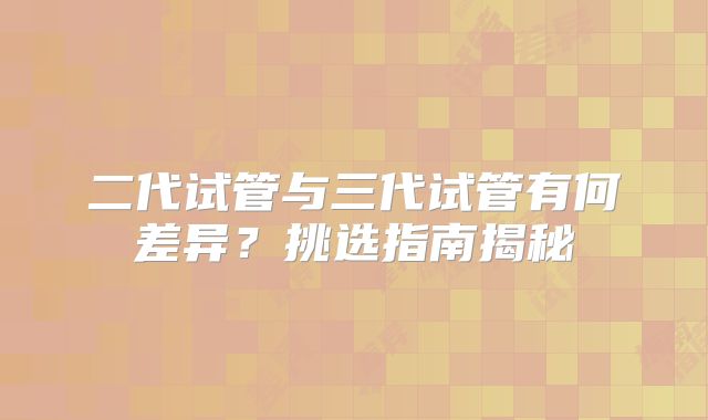 二代试管与三代试管有何差异？挑选指南揭秘