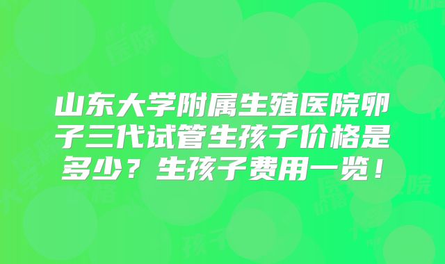 山东大学附属生殖医院卵子三代试管生孩子价格是多少？生孩子费用一览！