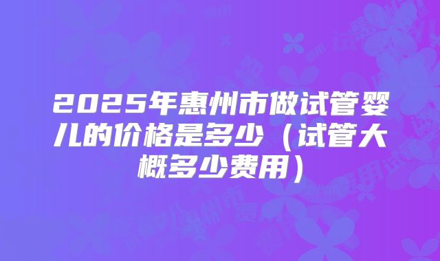 2025年惠州市做试管婴儿的价格是多少（试管大概多少费用）