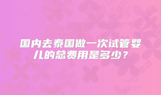 国内去泰国做一次试管婴儿的总费用是多少？