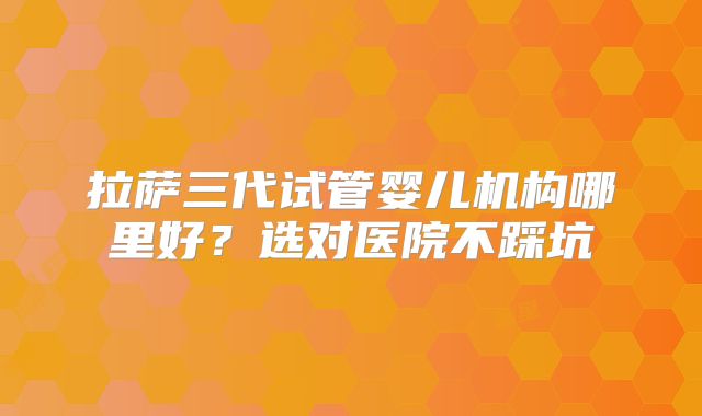 拉萨三代试管婴儿机构哪里好？选对医院不踩坑