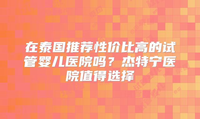 在泰国推荐性价比高的试管婴儿医院吗?杰特宁医院值得选择