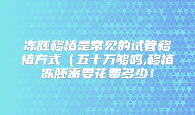 冻胚移植是常见的试管移植方式(五十万够吗,移植冻胚需要花费多少!