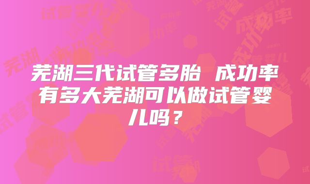 芜湖三代试管多胎 成功率有多大芜湖可以做试管婴儿吗？