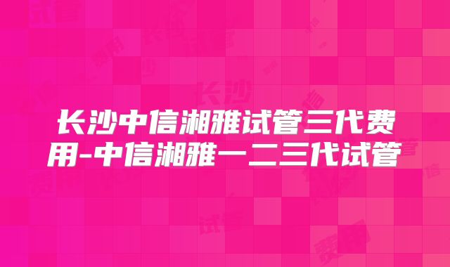 长沙中信湘雅试管三代费用-中信湘雅一二三代试管