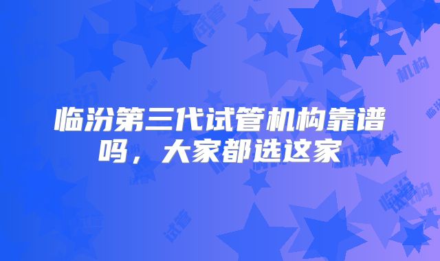 临汾第三代试管机构靠谱吗，大家都选这家