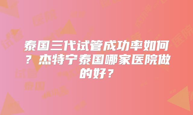泰国三代试管成功率如何？杰特宁泰国哪家医院做的好？