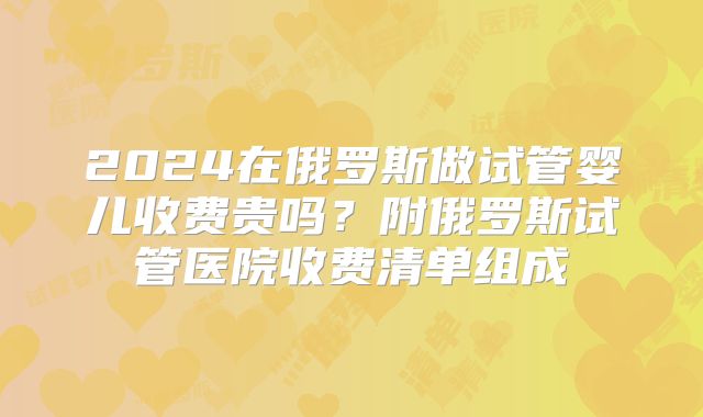 2024在俄罗斯做试管婴儿收费贵吗？附俄罗斯试管医院收费清单组成