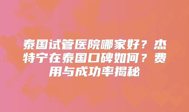 泰国试管医院哪家好？杰特宁在泰国口碑如何？费用与成功率揭秘