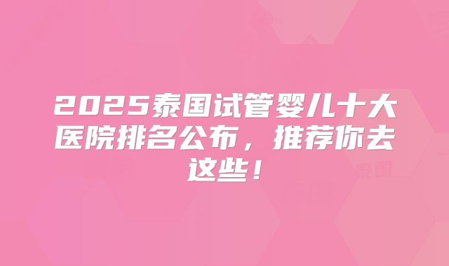 2025泰国试管婴儿十大医院排名公布，推荐你去这些！