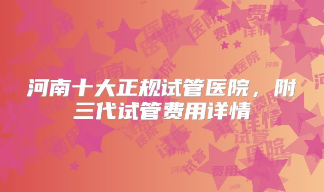河南十大正规试管医院，附三代试管费用详情