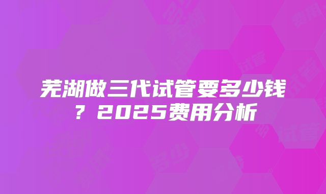 芜湖做三代试管要多少钱？2025费用分析