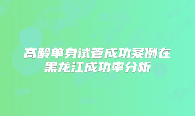 高龄单身试管成功案例在黑龙江成功率分析