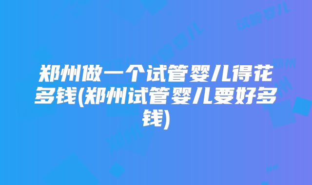 郑州做一个试管婴儿得花多钱(郑州试管婴儿要好多钱)