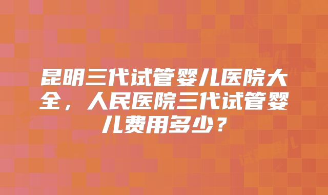 昆明三代试管婴儿医院大全，人民医院三代试管婴儿费用多少？