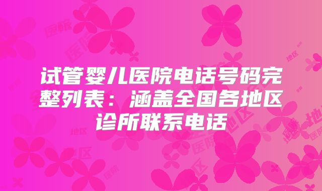 试管婴儿医院电话号码完整列表：涵盖全国各地区诊所联系电话