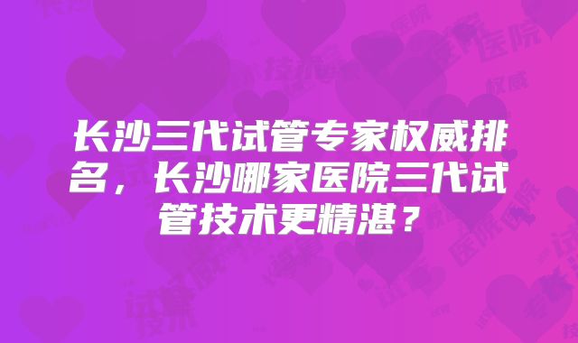 长沙三代试管专家权威排名，长沙哪家医院三代试管技术更精湛？