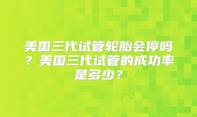 美国三代试管轮胎会停吗？美国三代试管的成功率是多少？
