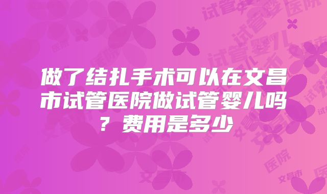 做了结扎手术可以在文昌市试管医院做试管婴儿吗?费用是多少