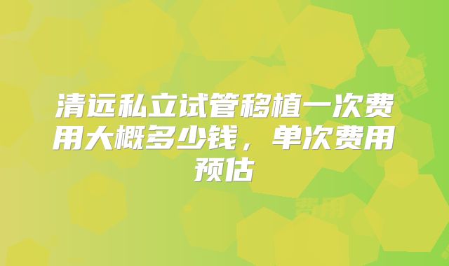 清远私立试管移植一次费用大概多少钱，单次费用预估