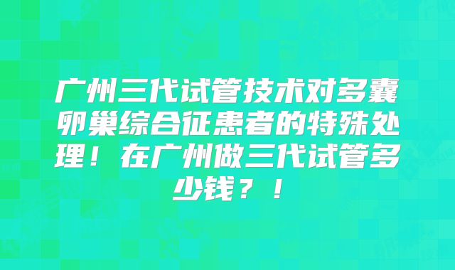 广州三代试管技术对多囊卵巢综合征患者的特殊处理！在广州做三代试管多少钱？！