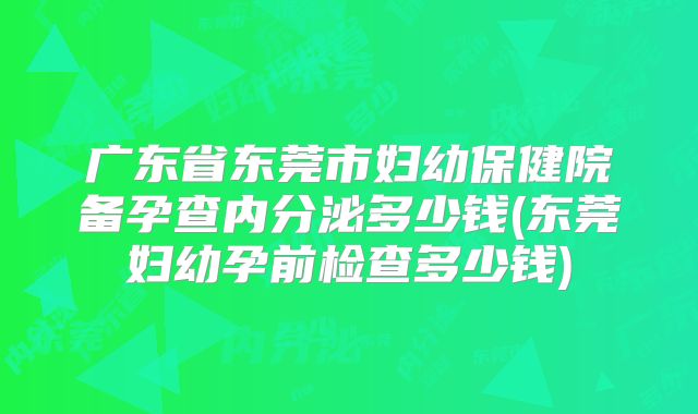 广东省东莞市妇幼保健院备孕查内分泌多少钱(东莞妇幼孕前检查多少钱)