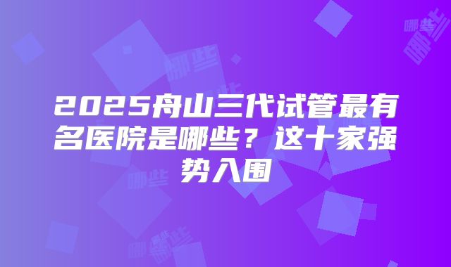 2025舟山三代试管最有名医院是哪些？这十家强势入围