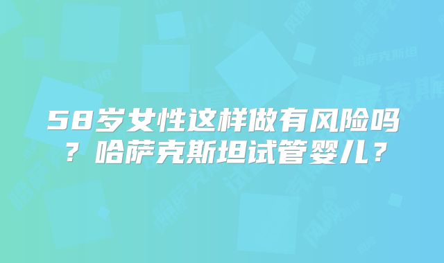 58岁女性这样做有风险吗？哈萨克斯坦试管婴儿？