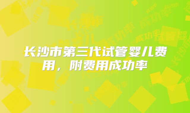 长沙市第三代试管婴儿费用，附费用成功率