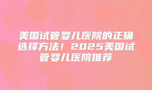 美国试管婴儿医院的正确选择方法!2025美国试管婴儿医院推荐