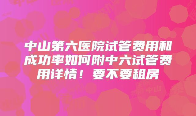 中山第六医院试管费用和成功率如何附中六试管费用详情!要不要租房