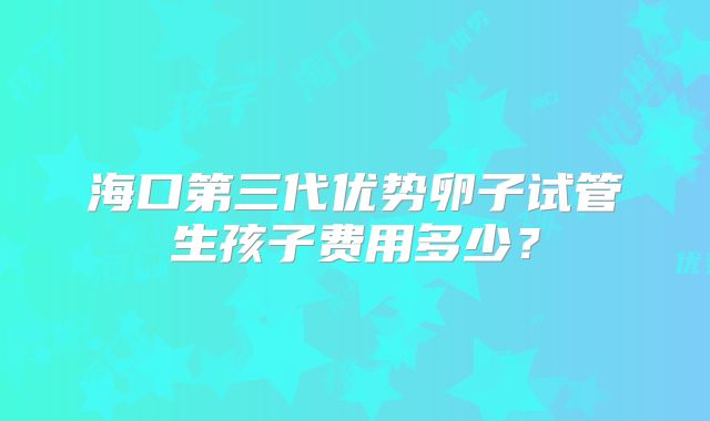 海口第三代优势卵子试管生孩子费用多少？