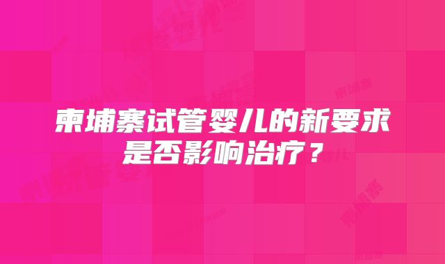 柬埔寨试管婴儿的新要求是否影响治疗？
