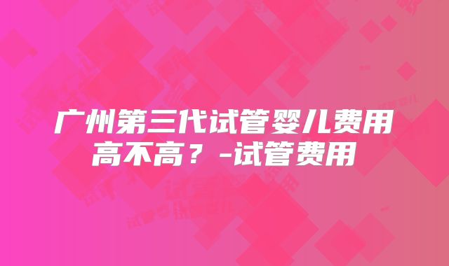 广州第三代试管婴儿费用高不高？-试管费用