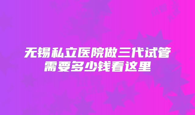无锡私立医院做三代试管需要多少钱看这里