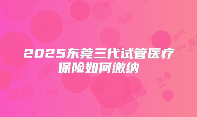 2025东莞三代试管医疗保险如何缴纳