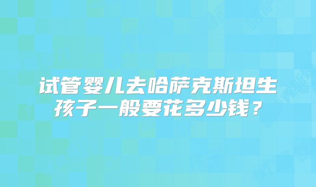 试管婴儿去哈萨克斯坦生孩子一般要花多少钱?