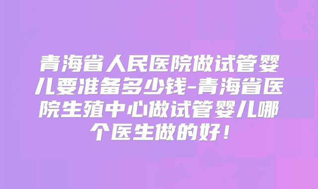 青海省人民医院做试管婴儿要准备多少钱-青海省医院生殖中心做试管婴儿哪个医生做的好！