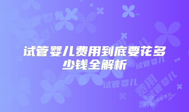 试管婴儿费用到底要花多少钱全解析