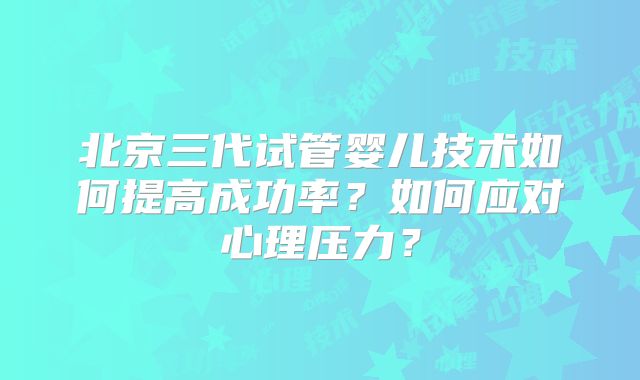 北京三代试管婴儿技术如何提高成功率？如何应对心理压力？