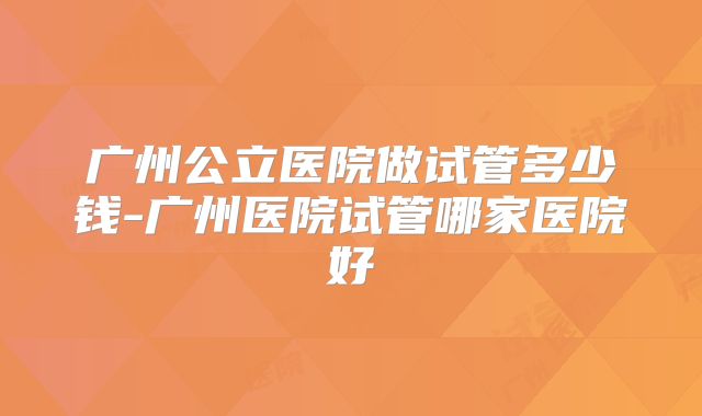 广州公立医院做试管多少钱-广州医院试管哪家医院好