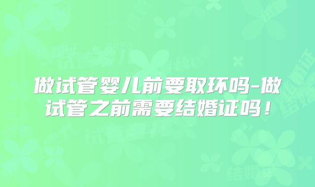做试管婴儿前要取环吗-做试管之前需要结婚证吗！