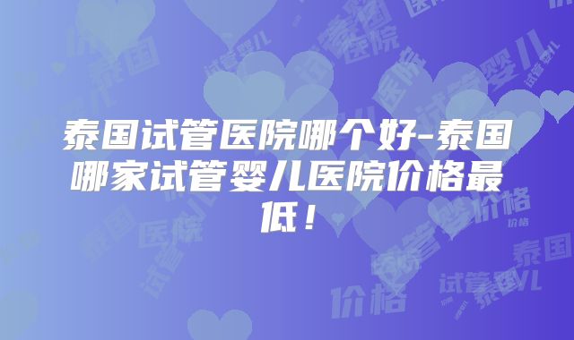 泰国试管医院哪个好-泰国哪家试管婴儿医院价格最低！