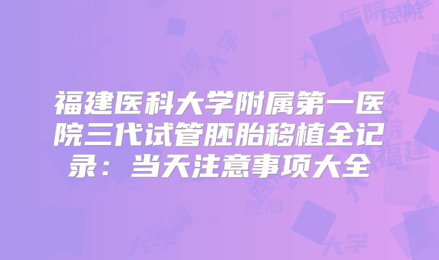 福建医科大学附属第一医院三代试管胚胎移植全记录：当天注意事项大全