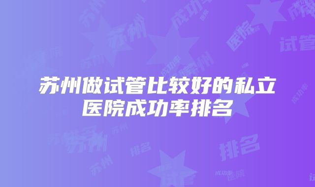 苏州做试管比较好的私立医院成功率排名