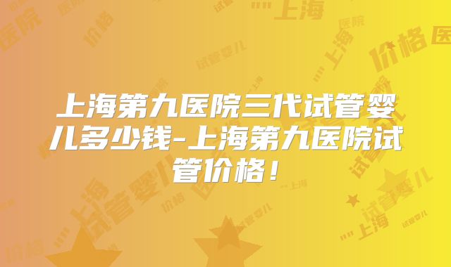 上海第九医院三代试管婴儿多少钱-上海第九医院试管价格！