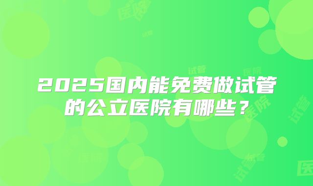 2025国内能免费做试管的公立医院有哪些？