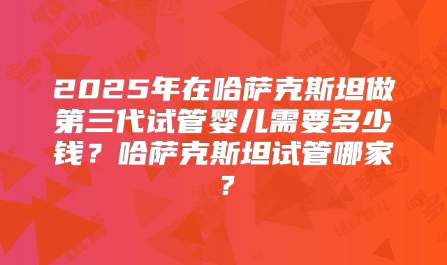 2025年在哈萨克斯坦做第三代试管婴儿需要多少钱？哈萨克斯坦试管哪家？