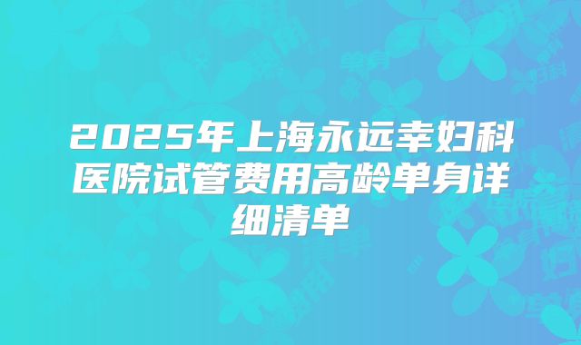 2025年上海永远幸妇科医院试管费用高龄单身详细清单